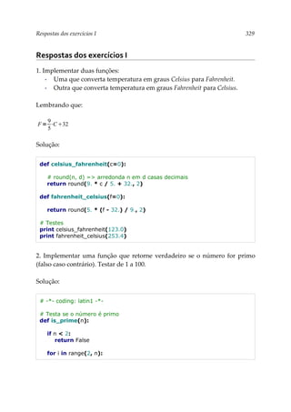 Respostas dos exercícios I 329
Respostas dos exercícios I
1. Implementar duas funções:
▪ Uma que converta temperatura em graus Celsius para Fahrenheit.
▪ Outra que converta temperatura em graus Fahrenheit para Celsius.
Lembrando que:
Solução:
def celsius_fahrenheit(c=0):
# round(n, d) => arredonda n em d casas decimais
return round(9. * c / 5. + 32., 2)
def fahrenheit_celsius(f=0):
return round(5. * (f - 32.) / 9., 2)
# Testes
print celsius_fahrenheit(123.0)
print fahrenheit_celsius(253.4)
2. Implementar uma função que retorne verdadeiro se o número for primo
(falso caso contrário). Testar de 1 a 100.
Solução:
# -*- coding: latin1 -*-
# Testa se o número é primo
def is_prime(n):
if n < 2:
return False
for i in range(2, n):
F=
9
5
⋅C32
 