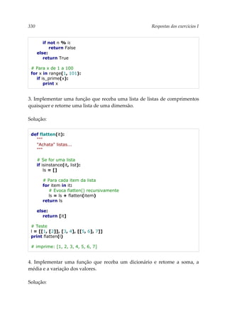 330 Respostas dos exercícios I
if not n % i:
return False
else:
return True
# Para x de 1 a 100
for x in range(1, 101):
if is_prime(x):
print x
3. Implementar uma função que receba uma lista de listas de comprimentos
quaisquer e retorne uma lista de uma dimensão.
Solução:
def flatten(it):
"""
"Achata" listas...
"""
# Se for uma lista
if isinstance(it, list):
ls = []
# Para cada item da lista
for item in it:
# Evoca flatten() recursivamente
ls = ls + flatten(item)
return ls
else:
return [it]
# Teste
l = [[1, [2]], [3, 4], [[5, 6], 7]]
print flatten(l)
# imprime: [1, 2, 3, 4, 5, 6, 7]
4. Implementar uma função que receba um dicionário e retorne a soma, a
média e a variação dos valores.
Solução:
 