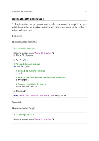 Respostas dos exercícios II 333
Respostas dos exercícios II
1. Implementar um programa que receba um nome de arquivo e gere
estatísticas sobre o arquivo (número de caracteres, número de linhas e
número de palavras)
Solução 1:
(Economizando memória)
# -*- coding: latin1 -*-
filename = raw_input('Nome do arquivo: ')
in_file = file(filename)
c, w, l = 0, 0, 0
# Para cada linha do arquivo
for line in in_file:
# Soma 1 ao número de linhas
l += 1
# Soma o tamanho da linha ao número de caracteres
c += len(line)
# Soma a quantidade de palavra
w += len(line.split())
in_file.close()
print 'Bytes: %d, palavras: %d, linhas: %s' % (c, w, l)
Solução 2:
(Economizando código)
# -*- coding: latin1 -*-
filename = raw_input('Nome do arquivo: ')
 