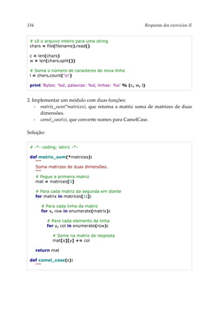 334 Respostas dos exercícios II
# Lê o arquivo inteiro para uma string
chars = file(filename).read()
c = len(chars)
w = len(chars.split())
# Soma o número de caracteres de nova linha
l = chars.count('n')
print 'Bytes: %d, palavras: %d, linhas: %s' % (c, w, l)
2. Implementar um módulo com duas funções:
▪ matrix_sum(*matrices), que retorna a matriz soma de matrizes de duas
dimensões.
▪ camel_case(s), que converte nomes para CamelCase.
Solução:
# -*- coding: latin1 -*-
def matrix_sum(*matrices):
"""
Soma matrizes de duas dimensões.
"""
# Pegue a primeira matriz
mat = matrices[0]
# Para cada matriz da segunda em diante
for matrix in matrices[1:]:
# Para cada linha da matriz
for x, row in enumerate(matrix):
# Para cada elemento da linha
for y, col in enumerate(row):
# Some na matriz de resposta
mat[x][y] += col
return mat
def camel_case(s):
"""
 