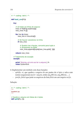 336 Respostas dos exercícios II
# -*- coding: latin1 -*-
def load_csv(fn):
try:
# Lê todas as linhas do arquivo
lines = file(fn).readlines()
new_lines = []
for line in lines:
new_line = line.strip()
# Se houver caracteres na linha
if new_line:
# Quebra nas vírgulas, converte para tupla e
# acrescenta na saída
new_lines.append(tuple(new_line.split(',')))
return new_lines
# Tratamento de exceção
except:
print 'Ocorreu um erro ao ler o arquivo', fn
raise SystemExit
4. Implementar um módulo com duas funções:
▪ split(fn, n), que quebra o arquivo fn em partes de n bytes e salva com
nomes sequenciais (se fn = arq.txt, então arq_001.txt, arq_002.txt, ... )
▪ join(fn, fnlist) que junte os arquivos da lista fnlist em um arquivo só fn.
Solução:
# -*- coding: latin1 -*-
"""
breaker.py
"""
# Quebra o arquivo em fatias de n bytes
def split(fn, n):
 