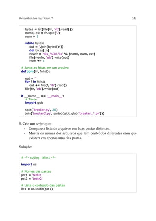 Respostas dos exercícios II 337
bytes = list(file(fn, 'rb').read())
name, ext = fn.split('.')
num = 1
while bytes:
out = ''.join(bytes[:n])
del bytes[:n]
newfn = '%s_%3d.%s' % (name, num, ext)
file(newfn, 'wb').write(out)
num += 1
# Junta as fatias em um arquivo
def join(fn, fnlist):
out = ''
for f in fnlist:
out += file(f, 'rb').read()
file(fn, 'wb').write(out)
if __name__ == '__main__':
# Teste
import glob
split('breaker.py', 20)
join('breaker2.py', sorted(glob.glob('breaker_*.py')))
5. Crie um script que:
▪ Compare a lista de arquivos em duas pastas distintas.
▪ Mostre os nomes dos arquivos que tem conteúdos diferentes e/ou que
existem em apenas uma das pastas.
Solução:
# -*- coding: latin1 -*-
import os
# Nomes das pastas
pst1 = 'teste1'
pst2 = 'teste2'
# Lista o conteúdo das pastas
lst1 = os.listdir(pst1)
 