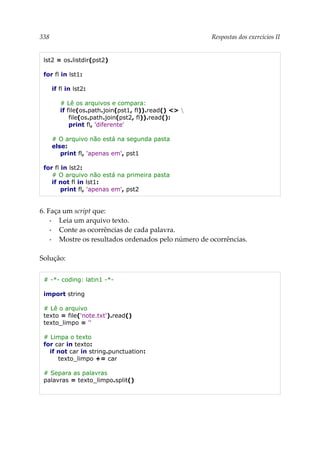338 Respostas dos exercícios II
lst2 = os.listdir(pst2)
for fl in lst1:
if fl in lst2:
# Lê os arquivos e compara:
if file(os.path.join(pst1, fl)).read() <> 
file(os.path.join(pst2, fl)).read():
print fl, 'diferente'
# O arquivo não está na segunda pasta
else:
print fl, 'apenas em', pst1
for fl in lst2:
# O arquivo não está na primeira pasta
if not fl in lst1:
print fl, 'apenas em', pst2
6. Faça um script que:
▪ Leia um arquivo texto.
▪ Conte as ocorrências de cada palavra.
▪ Mostre os resultados ordenados pelo número de ocorrências.
Solução:
# -*- coding: latin1 -*-
import string
# Lê o arquivo
texto = file('note.txt').read()
texto_limpo = ''
# Limpa o texto
for car in texto:
if not car in string.punctuation:
texto_limpo += car
# Separa as palavras
palavras = texto_limpo.split()
 