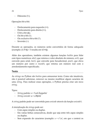 34 Tipos
▪ Diferente (!=).
Operações bit-a-bit:
▪ Deslocamento para esquerda (<<).
▪ Deslocamento para direita (>>).
▪ E bit-a-bit (&).
▪ Ou bit-a-bit (|).
▪ Ou exclusivo bit-a-bit (^).
▪ Inversão (~).
Durante as operações, os números serão convertidos de forma adequada
(exemplo: (1.5+4j) + 3 resulta em 4.5+4j).
Além dos operadores, também existem algumas funções builtin para lidar
com tipos numéricos: abs(), que retorna o valor absoluto do número, oct(), que
converte para octal, hex(), que converte para hexadecimal, pow(), que eleva
um número por outro e round(), que retorna um número real com o
arredondamento especificado.
Texto
As strings no Python são buitins para armazenar texto. Como são imutáveis,
não é possível adicionar, remover ou mesmo modificar algum caractere de
uma string. Para realizar essas operações, o Python precisa criar um nova
string.
Tipos:
▪ String padrão: s = 'Led Zeppelin'
▪ String unicode: u = u'Björk'
A string padrão pode ser convertida para unicode através da função unicode().
A inicialização de strings pode ser:
▪ Com aspas simples ou duplas.
▪ Em várias linhas consecutivas, desde que seja entre três aspas simples
ou duplas.
▪ Sem expansão de caracteres (exemplo: s = r'n', em que s conterá os
 
