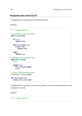 340 Respostas dos exercícios III
Respostas dos exercícios III
1. Implementar um gerador de números primos.
Solução:
# -*- coding: latin1 -*-
# Verifica se o número é primo
def is_prime(n):
if n < 2:
return False
for i in xrange(2, n):
if not n % i:
return False
else:
return True
# Gerador de números primos
def prime_gen():
i = 1
while True:
if is_prime(i): yield i
i += 1
# Teste: 100 primeiros primos
prime_iter = prime_gen()
for i in range(100):
print prime_iter.next()
2. Implementar o gerador de números primos como uma expressão (dica: use
o módulo itertools).
Solução:
# -*- coding: latin1 -*-
 
