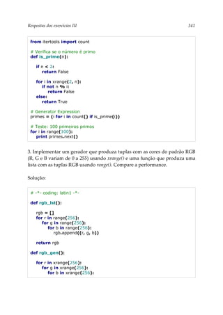 Respostas dos exercícios III 341
from itertools import count
# Verifica se o número é primo
def is_prime(n):
if n < 2:
return False
for i in xrange(2, n):
if not n % i:
return False
else:
return True
# Generator Expression
primes = (i for i in count() if is_prime(i))
# Teste: 100 primeiros primos
for i in range(100):
print primes.next()
3. Implementar um gerador que produza tuplas com as cores do padrão RGB
(R, G e B variam de 0 a 255) usando xrange() e uma função que produza uma
lista com as tuplas RGB usando range(). Compare a performance.
Solução:
# -*- coding: latin1 -*-
def rgb_lst():
rgb = []
for r in range(256):
for g in range(256):
for b in range(256):
rgb.append((r, g, b))
return rgb
def rgb_gen():
for r in xrange(256):
for g in xrange(256):
for b in xrange(256):
 