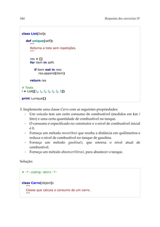 344 Respostas dos exercícios IV
class List(list):
def unique(self):
"""
Retorna a lista sem repetições.
"""
res = []
for item in self:
if item not in res:
res.append(item)
return res
# Teste
l = List([1, 1, 2, 2, 2, 3, 3])
print l.unique()
3. Implemente uma classe Carro com as seguintes propriedades:
▪ Um veículo tem um certo consumo de combustível (medidos em km /
litro) e uma certa quantidade de combustível no tanque.
▪ O consumo é especificado no construtor e o nível de combustível inicial
é 0.
▪ Forneça um método mover(km) que receba a distância em quilômetros e
reduza o nível de combustível no tanque de gasolina.
▪ Forneça um método gasolina(), que retorna o nível atual de
combustível.
▪ Forneça um método abastecer(litros), para abastecer o tanque.
Solução:
# -*- coding: latin1 -*-
class Carro(object):
"""
Classe que calcula o consumo de um carro.
"""
 