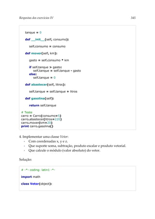 Respostas dos exercícios IV 345
tanque = 0
def __init__(self, consumo):
self.consumo = consumo
def mover(self, km):
gasto = self.consumo * km
if self.tanque > gasto:
self.tanque = self.tanque - gasto
else:
self.tanque = 0
def abastecer(self, litros):
self.tanque = self.tanque + litros
def gasolina(self):
return self.tanque
# Teste
carro = Carro(consumo=5)
carro.abastecer(litros=220)
carro.mover(km=20)
print carro.gasolina()
4. Implementar uma classe Vetor:
▪ Com coordenadas x, y e z.
▪ Que suporte soma, subtração, produto escalar e produto vetorial.
▪ Que calcule o módulo (valor absoluto) do vetor.
Solução:
# -*- coding: latin1 -*-
import math
class Vetor(object):
 