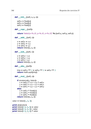 346 Respostas dos exercícios IV
def __init__(self, x, y, z):
self.x = float(x)
self.y = float(y)
self.z = float(z)
def __repr__(self):
return 'Vetor(x=%.1f, y=%.1f, z=%.1f)' % (self.x, self.y, self.z)
def __add__(self, v):
x = self.x + v.x
y = self.y + v.y
z = self.z + v.z
return Vetor(x, y, z)
def __sub__(self, v):
x = self.x - v.x
y = self.y - v.y
z = self.z - v.z
return Vetor(x, y, z)
def __abs__(self):
tmp = self.x ** 2 + self.y ** 2 + self.z ** 2
return math.sqrt(tmp)
def __mul__(self, v):
if isinstance(v, Vetor):
x = self.y * v.z - v.y * self.z
y = self.z * v.x - v.z * self.x
z = self.x * v.y - v.x * self.y
else:
x = self.x * float(v)
y = self.y * float(v)
z = self.z * float(v)
return Vetor(x, y, z)
vetor = Vetor(1, 2, 3)
print abs(vetor)
print Vetor(4.5, 5, 6) + vetor
print Vetor(4.5, 5, 6) - vetor
print Vetor(4.5, 5, 6) * vetor
 