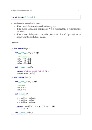 Respostas dos exercícios IV 347
print Vetor(4.5, 5, 6) * 5
5. Implemente um módulo com:
▪ Uma classe Ponto, com coordenadas x, y e z.
▪ Uma classe Linha, com dois pontos A e B, e que calcule o comprimento
da linha.
▪ Uma classe Triangulo, com dois pontos A, B e C, que calcule o
comprimento dos lados e a área.
Solução:
class Ponto(object):
def __init__(self, x, y, z):
# Coordenadas
self.x = float(x)
self.y = float(y)
self.z = float(z)
def __repr__(self):
return '(%2.1f, %2.1f, %2.1f)' % 
(self.x, self.y, self.z)
class Linha(object):
def __init__(self, a, b):
# Pontos
self.a = a
self.b = b
def comp(self):
x = self.b.x - self.a.x
y = self.b.y - self.a.y
z = self.b.z - self.a.z
return round((x ** 2 + y ** 2 + z ** 2)
** .5, 1)
def __repr__(self):
 