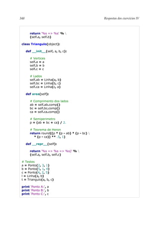 348 Respostas dos exercícios IV
return '%s => %s' % 
(self.a, self.b)
class Triangulo(object):
def __init__(self, a, b, c):
# Vertices
self.a = a
self.b = b
self.c = c
# Lados
self.ab = Linha(a, b)
self.bc = Linha(b, c)
self.ca = Linha(c, a)
def area(self):
# Comprimento dos lados
ab = self.ab.comp()
bc = self.bc.comp()
ca = self.ca.comp()
# Semiperimetro
p = (ab + bc + ca) / 2.
# Teorema de Heron
return round((p * (p - ab) * (p - bc) 
* (p - ca)) ** .5, 1)
def __repr__(self):
return '%s => %s => %s)' % 
(self.a, self.b, self.c)
# Testes
a = Ponto(2, 3, 1)
b = Ponto(5, 1, 4)
c = Ponto(4, 2, 5)
l = Linha(a, b)
t = Triangulo(a, b, c)
print 'Ponto A:', a
print 'Ponto B:', b
print 'Ponto C:', c
 