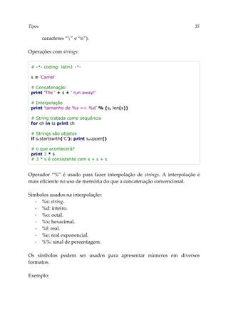 Tipos 35
caracteres “” e “n”).
Operações com strings:
# -*- coding: latin1 -*-
s = 'Camel'
# Concatenação
print 'The ' + s + ' run away!'
# Interpolação
print 'tamanho de %s => %d' % (s, len(s))
# String tratada como sequência
for ch in s: print ch
# Strings são objetos
if s.startswith('C'): print s.upper()
# o que acontecerá?
print 3 * s
# 3 * s é consistente com s + s + s
Operador “%” é usado para fazer interpolação de strings. A interpolação é
mais eficiente no uso de memória do que a concatenação convencional.
Símbolos usados na interpolação:
▪ %s: string.
▪ %d: inteiro.
▪ %o: octal.
▪ %x: hexacimal.
▪ %f: real.
▪ %e: real exponencial.
▪ %%: sinal de percentagem.
Os símbolos podem ser usados para apresentar números em diversos
formatos.
Exemplo:
 