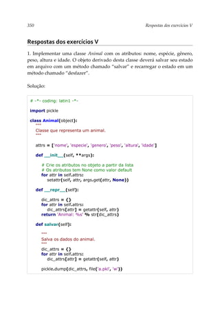 350 Respostas dos exercícios V
Respostas dos exercícios V
1. Implementar uma classe Animal com os atributos: nome, espécie, gênero,
peso, altura e idade. O objeto derivado desta classe deverá salvar seu estado
em arquivo com um método chamado “salvar” e recarregar o estado em um
método chamado “desfazer”.
Solução:
# -*- coding: latin1 -*-
import pickle
class Animal(object):
"""
Classe que representa um animal.
"""
attrs = ['nome', 'especie', 'genero', 'peso', 'altura', 'idade']
def __init__(self, **args):
# Crie os atributos no objeto a partir da lista
# Os atributos tem None como valor default
for attr in self.attrs:
setattr(self, attr, args.get(attr, None))
def __repr__(self):
dic_attrs = {}
for attr in self.attrs:
dic_attrs[attr] = getattr(self, attr)
return 'Animal: %s' % str(dic_attrs)
def salvar(self):
"""
Salva os dados do animal.
"""
dic_attrs = {}
for attr in self.attrs:
dic_attrs[attr] = getattr(self, attr)
pickle.dump(dic_attrs, file('a.pkl', 'w'))
 