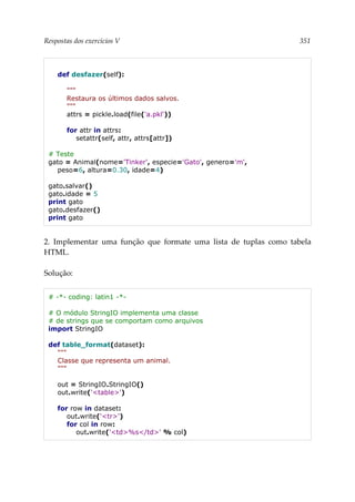 Respostas dos exercícios V 351
def desfazer(self):
"""
Restaura os últimos dados salvos.
"""
attrs = pickle.load(file('a.pkl'))
for attr in attrs:
setattr(self, attr, attrs[attr])
# Teste
gato = Animal(nome='Tinker', especie='Gato', genero='m',
peso=6, altura=0.30, idade=4)
gato.salvar()
gato.idade = 5
print gato
gato.desfazer()
print gato
2. Implementar uma função que formate uma lista de tuplas como tabela
HTML.
Solução:
# -*- coding: latin1 -*-
# O módulo StringIO implementa uma classe
# de strings que se comportam como arquivos
import StringIO
def table_format(dataset):
"""
Classe que representa um animal.
"""
out = StringIO.StringIO()
out.write('<table>')
for row in dataset:
out.write('<tr>')
for col in row:
out.write('<td>%s</td>' % col)
 