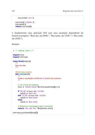 352 Respostas dos exercícios V
out.write('</tr>')
out.write('</table>')
out.seek(0)
return out.read()
3. Implementar uma aplicação Web com uma saudação dependente do
horário (exemplos: “Bom dia, são 09:00.”, “Boa tarde, são 13:00.” e “Boa noite,
são 23:00.”).
Solução:
# -*- coding: latin1 -*-
import time
import cherrypy
class Root(object):
"""
Raiz do site.
"""
@cherrypy.expose
def index(self):
"""
Exibe a saudação conforme o horário do sistema.
"""
# Lê a hora do sistema
hour = '%02d:%02d' % time.localtime()[3:5]
if '06:00' < hour <= '12:00':
salute = 'Bom dia'
elif '12:00' < hour <= '18:00':
salute = 'Boa tarde'
else:
salute = 'Boa noite'
# Retorna a mensagem para o browser
return '%s, são %s.' % (salute, hour)
cherrypy.quickstart(Root())
 