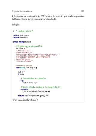 Respostas dos exercícios V 353
4. Implementar uma aplicação Web com um formulário que receba expressões
Python e retorne a expressão com seu resultado.
Solução:
# -*- coding: latin1 -*-
import traceback
import cherrypy
class Root(object):
# Modelo para a página HTML
template = '''
<html><body>
<form action="/">
<input type="text" name="exp" value="%s" />
<input type="submit" value="enviar">
<pre>%s</pre>
</body></html>'''
@cherrypy.expose
def index(self, exp=''):
out = ''
if exp:
# Tente avaliar a expressão
try:
out = eval(exp)
# Se der errado, mostre a mensagem do erro
except:
out = traceback.format_exc()
return self.template % (exp, out)
cherrypy.quickstart(Root())
 