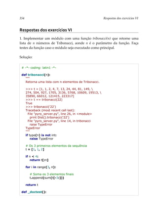 354 Respostas dos exercícios VI
Respostas dos exercícios VI
1. Implementar um módulo com uma função tribonacci(n) que retorne uma
lista de n números de Tribonacci, aonde n é o parâmetro da função. Faça
testes da função caso o módulo seja executado como principal.
Solução:
# -*- coding: latin1 -*-
def tribonacci(n):
"""
Retorna uma lista com n elementos de Tribonacci.
>>> t = [1, 1, 2, 4, 7, 13, 24, 44, 81, 149, 
274, 504, 927, 1705, 3136, 5768, 10609, 19513, 
35890, 66012, 121415, 223317]
>>> t == tribonacci(22)
True
>>> tribonacci('22')
Traceback (most recent call last):
File "pyro_server.py", line 26, in <module>
print Dist().tribonacci('22')
File "pyro_server.py", line 14, in tribonacci
raise TypeError
TypeError
"""
if type(n) is not int:
raise TypeError
# Os 3 primeiros elementos da sequência
t = [1, 1, 2]
if n < 4:
return t[:n]
for i in range(3, n):
# Soma os 3 elementos finais
t.append(sum(t[-3:]))
return t
def _doctest():
 