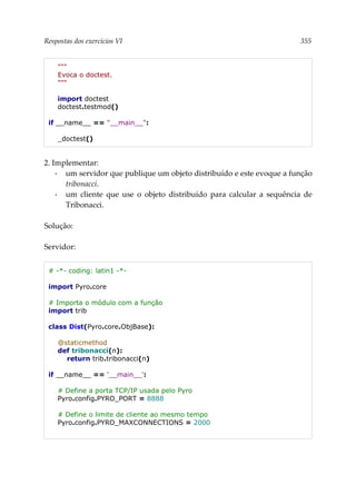 Respostas dos exercícios VI 355
"""
Evoca o doctest.
"""
import doctest
doctest.testmod()
if __name__ == "__main__":
_doctest()
2. Implementar:
▪ um servidor que publique um objeto distribuído e este evoque a função
tribonacci.
▪ um cliente que use o objeto distribuído para calcular a sequência de
Tribonacci.
Solução:
Servidor:
# -*- coding: latin1 -*-
import Pyro.core
# Importa o módulo com a função
import trib
class Dist(Pyro.core.ObjBase):
@staticmethod
def tribonacci(n):
return trib.tribonacci(n)
if __name__ == '__main__':
# Define a porta TCP/IP usada pelo Pyro
Pyro.config.PYRO_PORT = 8888
# Define o limite de cliente ao mesmo tempo
Pyro.config.PYRO_MAXCONNECTIONS = 2000
 