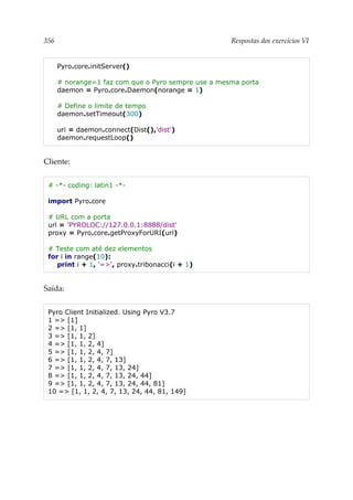 356 Respostas dos exercícios VI
Pyro.core.initServer()
# norange=1 faz com que o Pyro sempre use a mesma porta
daemon = Pyro.core.Daemon(norange = 1)
# Define o limite de tempo
daemon.setTimeout(300)
uri = daemon.connect(Dist(),'dist')
daemon.requestLoop()
Cliente:
# -*- coding: latin1 -*-
import Pyro.core
# URL com a porta
url = 'PYROLOC://127.0.0.1:8888/dist'
proxy = Pyro.core.getProxyForURI(url)
# Teste com até dez elementos
for i in range(10):
print i + 1, '=>', proxy.tribonacci(i + 1)
Saída:
Pyro Client Initialized. Using Pyro V3.7
1 => [1]
2 => [1, 1]
3 => [1, 1, 2]
4 => [1, 1, 2, 4]
5 => [1, 1, 2, 4, 7]
6 => [1, 1, 2, 4, 7, 13]
7 => [1, 1, 2, 4, 7, 13, 24]
8 => [1, 1, 2, 4, 7, 13, 24, 44]
9 => [1, 1, 2, 4, 7, 13, 24, 44, 81]
10 => [1, 1, 2, 4, 7, 13, 24, 44, 81, 149]
 
