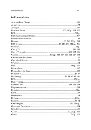 Índice remissivo 357
Índice remissivo
Abstract Base Classes............................................................................................136
Arquivos...................................................................................................................72
Arranjos..................................................................................................................197
Banco de dados...........................................................................152, 165p., 168, 177
BGE......................................................................................................................301p.
Bibliotecas compartilhadas..................................................................................317
Bibliotecas de terceiros...........................................................................................85
Blender...........................................................................................13, 260, 290p., 299
BrOffice.org.........................................................................13, 210, 289, 312pp., 316
Bytecode................................................................................................................16p.
CherryPy.........................................................................................................181, 186
CherryTemplate.....................................................................................181, 183, 186
Classes................................................................109pp., 114, 117, 120, 122, 127, 134
Comentários funcionais..........................................................................................22
Controle de fluxo.....................................................................................................26
CPython....................................................................................................................14
DBI...............................................................................................................166p., 177
Decoradores...........................................................................................................107
Decoradores de classe...........................................................................................139
Dicionários.........................................................................................................45, 47
Doc Strings......................................................................................52, 58, 62, 90, 141
DOM..................................................................................................................159pp.
Duck Typing............................................................................................................15
ElementTree...........................................................................................159, 162, 163
Empacotamento.....................................................................................................283
Exceções................................................................................................................87p.
False..........................................................................................................................49
Ferramentas..............................................................................................................18
Firebird................................................................................................................169p.
Funções...............................................................................................................38, 52
Game Engine............................................................................................290, 299pp.
Generator Expression............................................................................................104
Geradores.................................................................................................................95
GIMP......................................................................................................13, 303p., 306
Glade............................................................................................................213p., 220
 