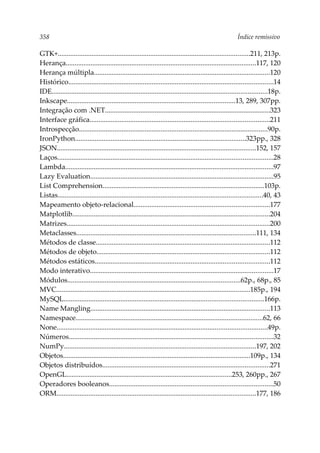 358 Índice remissivo
GTK+............................................................................................................211, 213p.
Herança...........................................................................................................117, 120
Herança múltipla...................................................................................................120
Histórico...................................................................................................................14
IDE.........................................................................................................................18p.
Inkscape..............................................................................................13, 289, 307pp.
Integração com .NET.............................................................................................323
Interface gráfica.....................................................................................................211
Introspecção..........................................................................................................90p.
IronPython................................................................................................323pp., 328
JSON................................................................................................................152, 157
Laços.........................................................................................................................28
Lambda.....................................................................................................................97
Lazy Evaluation.......................................................................................................95
List Comprehension...........................................................................................103p.
Listas...................................................................................................................40, 43
Mapeamento objeto-relacional............................................................................177
Matplotlib...............................................................................................................204
Matrizes..................................................................................................................200
Metaclasses.....................................................................................................111, 134
Métodos de classe..................................................................................................112
Métodos de objeto.................................................................................................112
Métodos estáticos..................................................................................................112
Modo interativo.......................................................................................................17
Módulos.................................................................................................62p., 68p., 85
MVC.............................................................................................................185p., 194
MySQL................................................................................................................166p.
Name Mangling.....................................................................................................113
Namespace.........................................................................................................62, 66
None......................................................................................................................49p.
Números...................................................................................................................32
NumPy............................................................................................................197, 202
Objetos.........................................................................................................109p., 134
Objetos distribuídos..............................................................................................271
OpenGL.............................................................................................253, 260pp., 267
Operadores booleanos............................................................................................50
ORM................................................................................................................177, 186
 