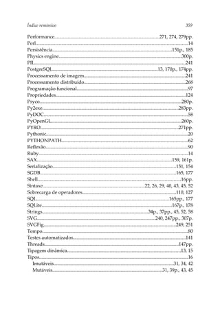 Índice remissivo 359
Performance......................................................................................271, 274, 279pp.
Perl............................................................................................................................14
Persistência.................................................................................................151p., 185
Physics engine....................................................................................................300p.
PIL...........................................................................................................................241
PostgreSQL......................................................................................13, 170p., 174pp.
Processamento de imagem...................................................................................241
Processamento distribuído...................................................................................268
Programação funcional...........................................................................................97
Propriedades..........................................................................................................124
Psyco....................................................................................................................280p.
Py2exe...............................................................................................................283pp.
PyDOC......................................................................................................................58
PyOpenGL..........................................................................................................260p.
PYRO.................................................................................................................271pp.
Pythonic....................................................................................................................20
PYTHONPATH.......................................................................................................62
Reflexão....................................................................................................................90
Ruby..........................................................................................................................14
SAX..............................................................................................................159, 161p.
Serialização.....................................................................................................151, 154
SGDB...............................................................................................................165, 177
Shell.....................................................................................................................16pp.
Sintaxe...................................................................................22, 26, 29, 40, 43, 45, 52
Sobrecarga de operadores............................................................................110, 127
SQL............................................................................................................165pp., 177
SQLite..........................................................................................................167p., 178
Strings......................................................................................34p., 37pp., 45, 52, 58
SVG.................................................................................................240, 247pp., 307p.
SVGFig............................................................................................................249, 251
Tempo.......................................................................................................................80
Testes automatizados............................................................................................141
Threads.............................................................................................................147pp.
Tipagem dinâmica.............................................................................................13, 15
Tipos..........................................................................................................................16
Imutáveis..................................................................................................31, 34, 42
Mutáveis..........................................................................................31, 39p., 43, 45
 