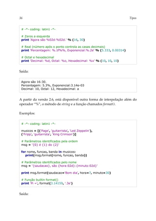 36 Tipos
# -*- coding: latin1 -*-
# Zeros a esquerda
print 'Agora são %02d:%02d.' % (16, 30)
# Real (número após o ponto controla as casas decimais)
print 'Percentagem: %.1f%%, Exponencial:%.2e' % (5.333, 0.00314)
# Octal e hexadecimal
print 'Decimal: %d, Octal: %o, Hexadecimal: %x' % (10, 10, 10)
Saída:
Agora são 16:30.
Percentagem: 5.3%, Exponencial:3.14e-03
Decimal: 10, Octal: 12, Hexadecimal: a
A partir da versão 2.6, está disponível outra forma de interpolação além do
operador “%”, o método de string e a função chamados format().
Exemplos:
# -*- coding: latin1 -*-
musicos = [('Page', 'guitarrista', 'Led Zeppelin'),
('Fripp', 'guitarrista', 'King Crimson')]
# Parâmetros identificados pela ordem
msg = '{0} é {1} do {2}'
for nome, funcao, banda in musicos:
print(msg.format(nome, funcao, banda))
# Parâmetros identificados pelo nome
msg = '{saudacao}, são {hora:02d}:{minuto:02d}'
print msg.format(saudacao='Bom dia', hora=7, minuto=30)
# Função builtin format()
print 'Pi =', format(3.14159, '.3e')
Saída:
 