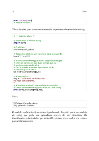 38 Tipos
print 'Python'[::-1]
# Mostra: nohtyP
Várias funções para tratar com texto estão implementadas no módulo string.
# -*- coding: latin1 -*-
# importando o módulo string
import string
# O alfabeto
a = string.ascii_letters
# Rodando o alfabeto um caractere para a esquerda
b = a[1:] + a[0]
# A função maketrans() cria uma tabela de tradução
# entre os caracteres das duas strings que ela
# recebeu como parâmetro.
# Os caracteres ausentes nas tabelas serão
# copiados para a saída.
tab = string.maketrans(a, b)
# A mensagem...
msg = '''Esse texto será traduzido..
Vai ficar bem estranho.
'''
# A função translate() usa a tabela de tradução
# criada pela maketrans() para traduzir uma string
print string.translate(msg, tab)
Saída:
Fttf ufyup tfsá usbevAjep..
Wbj gjdbs cfn ftusboip.
O módulo também implementa um tipo chamado Template, que é um modelo
de string que pode ser preenchido através de um dicionário. Os
identificadores são inciados por cifrão ($) e podem ser cercados por chaves,
para evitar confusões.
 