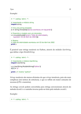Tipos 39
Exemplo:
# -*- coding: latin1 -*-
# importando o módulo string
import string
# Cria uma string template
st = string.Template('$aviso aconteceu em $quando')
# Preenche o modelo com um dicionário
s = st.substitute({'aviso': 'Falta de eletricidade',
'quando': '03 de Abril de 2002'})
# Mostra:
# Falta de eletricidade aconteceu em 03 de Abril de 2002
print s
É possível usar strings mutáveis no Python, através do módulo UserString,
que define o tipo MutableString:
# -*- coding: latin1 -*-
# importando o módulo UserString
import UserString
s = UserString.MutableString('Python')
s[0] = 'p'
print s # mostra "python"
Strings mutáveis são menos eficientes do que strings imutáveis, pois são mais
complexas (em termos de estrutura), o que se reflete em maior consumo de
recursos (CPU e memória).
As strings unicode podem convertidas para strings convencionais através do
método decode() e o caminho inverso pode ser feito pelo método encode().
Exemplo:
# -*- coding: latin1 -*-
 