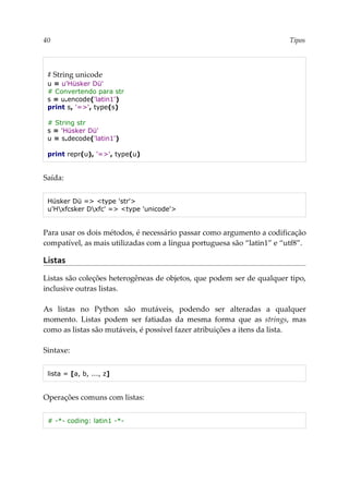 40 Tipos
# String unicode
u = u'Hüsker Dü'
# Convertendo para str
s = u.encode('latin1')
print s, '=>', type(s)
# String str
s = 'Hüsker Dü'
u = s.decode('latin1')
print repr(u), '=>', type(u)
Saída:
Hüsker Dü => <type 'str'>
u'Hxfcsker Dxfc' => <type 'unicode'>
Para usar os dois métodos, é necessário passar como argumento a codificação
compatível, as mais utilizadas com a língua portuguesa são “latin1” e “utf8”.
Listas
Listas são coleções heterogêneas de objetos, que podem ser de qualquer tipo,
inclusive outras listas.
As listas no Python são mutáveis, podendo ser alteradas a qualquer
momento. Listas podem ser fatiadas da mesma forma que as strings, mas
como as listas são mutáveis, é possível fazer atribuições a itens da lista.
Sintaxe:
lista = [a, b, ..., z]
Operações comuns com listas:
# -*- coding: latin1 -*-
 
