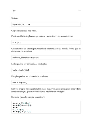 Tipos 43
Sintaxe:
tupla = (a, b, ..., z)
Os parênteses são opcionais.
Particularidade: tupla com apenas um elemento é representada como:
t1 = (1,)
Os elementos de uma tupla podem ser referenciados da mesma forma que os
elementos de uma lista:
primeiro_elemento = tupla[0]
Listas podem ser convertidas em tuplas:
tupla = tuple(lista)
E tuplas podem ser convertidas em listas:
lista = list(tupla)
Embora a tupla possa conter elementos mutáveis, esses elementos não podem
sofrer atribuição, pois isto modificaria a referência ao objeto.
Exemplo (usando o modo interativo):
>>> t = ([1, 2], 4)
>>> t[0].append(3)
>>> t
([1, 2, 3], 4)
>>> t[0] = [1, 2, 3]
 