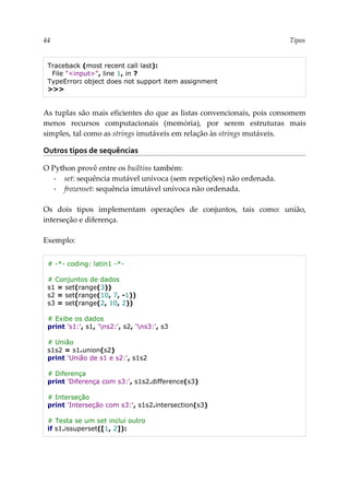 44 Tipos
Traceback (most recent call last):
File "<input>", line 1, in ?
TypeError: object does not support item assignment
>>>
As tuplas são mais eficientes do que as listas convencionais, pois consomem
menos recursos computacionais (memória), por serem estruturas mais
simples, tal como as strings imutáveis em relação às strings mutáveis.
Outros tipos de sequências
O Python provê entre os builtins também:
▪ set: sequência mutável unívoca (sem repetições) não ordenada.
▪ frozenset: sequência imutável unívoca não ordenada.
Os dois tipos implementam operações de conjuntos, tais como: união,
interseção e diferença.
Exemplo:
# -*- coding: latin1 -*-
# Conjuntos de dados
s1 = set(range(3))
s2 = set(range(10, 7, -1))
s3 = set(range(2, 10, 2))
# Exibe os dados
print 's1:', s1, 'ns2:', s2, 'ns3:', s3
# União
s1s2 = s1.union(s2)
print 'União de s1 e s2:', s1s2
# Diferença
print 'Diferença com s3:', s1s2.difference(s3)
# Interseção
print 'Interseção com s3:', s1s2.intersection(s3)
# Testa se um set inclui outro
if s1.issuperset([1, 2]):
 