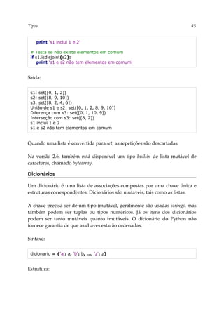 Tipos 45
print 's1 inclui 1 e 2'
# Testa se não existe elementos em comum
if s1.isdisjoint(s2):
print 's1 e s2 não tem elementos em comum'
Saída:
s1: set([0, 1, 2])
s2: set([8, 9, 10])
s3: set([8, 2, 4, 6])
União de s1 e s2: set([0, 1, 2, 8, 9, 10])
Diferença com s3: set([0, 1, 10, 9])
Interseção com s3: set([8, 2])
s1 inclui 1 e 2
s1 e s2 não tem elementos em comum
Quando uma lista é convertida para set, as repetições são descartadas.
Na versão 2.6, também está disponível um tipo builtin de lista mutável de
caracteres, chamado bytearray.
Dicionários
Um dicionário é uma lista de associações compostas por uma chave única e
estruturas correspondentes. Dicionários são mutáveis, tais como as listas.
A chave precisa ser de um tipo imutável, geralmente são usadas strings, mas
também podem ser tuplas ou tipos numéricos. Já os itens dos dicionários
podem ser tanto mutáveis quanto imutáveis. O dicionário do Python não
fornece garantia de que as chaves estarão ordenadas.
Sintaxe:
dicionario = {'a': a, 'b': b, ..., 'z': z}
Estrutura:
 
