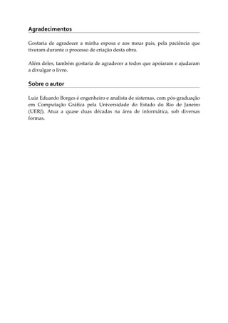 Agradecimentos
Gostaria de agradecer a minha esposa e aos meus pais, pela paciência que
tiveram durante o processo de criação desta obra.
Além deles, também gostaria de agradecer a todos que apoiaram e ajudaram
a divulgar o livro.
Sobre o autor
Luiz Eduardo Borges é engenheiro e analista de sistemas, com pós-graduação
em Computação Gráfica pela Universidade do Estado do Rio de Janeiro
(UERJ). Atua a quase duas décadas na área de informática, sob diversas
formas.
 