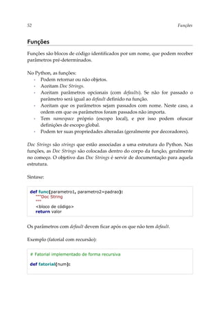 52 Funções
Funções
Funções são blocos de código identificados por um nome, que podem receber
parâmetros pré-determinados.
No Python, as funções:
▪ Podem retornar ou não objetos.
▪ Aceitam Doc Strings.
▪ Aceitam parâmetros opcionais (com defaults). Se não for passado o
parâmetro será igual ao default definido na função.
▪ Aceitam que os parâmetros sejam passados com nome. Neste caso, a
ordem em que os parâmetros foram passados não importa.
▪ Tem namespace próprio (escopo local), e por isso podem ofuscar
definições de escopo global.
▪ Podem ter suas propriedades alteradas (geralmente por decoradores).
Doc Strings são strings que estão associadas a uma estrutura do Python. Nas
funções, as Doc Strings são colocadas dentro do corpo da função, geralmente
no começo. O objetivo das Doc Strings é servir de documentação para aquela
estrutura.
Sintaxe:
def func(parametro1, parametro2=padrao):
"""Doc String
"""
<bloco de código>
return valor
Os parâmetros com default devem ficar após os que não tem default.
Exemplo (fatorial com recursão):
# Fatorial implementado de forma recursiva
def fatorial(num):
 