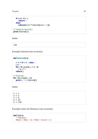Funções 53
if num <= 1:
return 1
else:
return(num * fatorial(num – 1))
# Testando fatorial()
print fatorial(5)
Saída:
120
Exemplo (fatorial sem recursão):
def fatorial(n):
n = n if n > 1 else 1
j = 1
for i in range(1, n + 1):
j = j * i
return j
# Testando...
for i in range(1, 6):
print i, '->', fatorial(i)
Saída:
1 -> 1
2 -> 2
3 -> 6
4 -> 24
5 -> 120
Exemplo (série de Fibonacci com recursão):
def fib(n):
"""Fibonacci:
fib(n) = fib(n - 1) + fib(n - 2) se n > 1
 