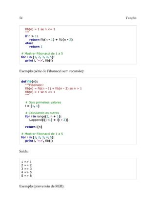 54 Funções
fib(n) = 1 se n <= 1
"""
if n > 1:
return fib(n - 1) + fib(n - 2)
else:
return 1
# Mostrar Fibonacci de 1 a 5
for i in [1, 2, 3, 4, 5]:
print i, '=>', fib(i)
Exemplo (série de Fibonacci sem recursão):
def fib(n):
"""Fibonacci:
fib(n) = fib(n - 1) + fib(n - 2) se n > 1
fib(n) = 1 se n <= 1
"""
# Dois primeiros valores
l = [1, 1]
# Calculando os outros
for i in range(2, n + 1):
l.append(l[i -1] + l[i - 2])
return l[n]
# Mostrar Fibonacci de 1 a 5
for i in [1, 2, 3, 4, 5]:
print i, '=>', fib(i)
Saída:
1 => 1
2 => 2
3 => 3
4 => 5
5 => 8
Exemplo (conversão de RGB):
 