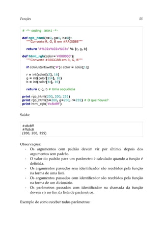 Funções 55
# -*- coding: latin1 -*-
def rgb_html(r=0, g=0, b=0):
"""Converte R, G, B em #RRGGBB"""
return '#%02x%02x%02x' % (r, g, b)
def html_rgb(color='#000000'):
"""Converte #RRGGBB em R, G, B"""
if color.startswith('#'): color = color[1:]
r = int(color[:2], 16)
g = int(color[2:4], 16)
b = int(color[4:], 16)
return r, g, b # Uma sequência
print rgb_html(200, 200, 255)
print rgb_html(b=200, g=200, r=255) # O que houve?
print html_rgb('#c8c8ff')
Saída:
#c8c8ff
#ffc8c8
(200, 200, 255)
Observações:
▪ Os argumentos com padrão devem vir por último, depois dos
argumentos sem padrão.
▪ O valor do padrão para um parâmetro é calculado quando a função é
definida.
▪ Os argumentos passados sem identificador são recebidos pela função
na forma de uma lista.
▪ Os argumentos passados com identificador são recebidos pela função
na forma de um dicionário.
▪ Os parâmetros passados com identificador na chamada da função
devem vir no fim da lista de parâmetros.
Exemplo de como receber todos parâmetros:
 