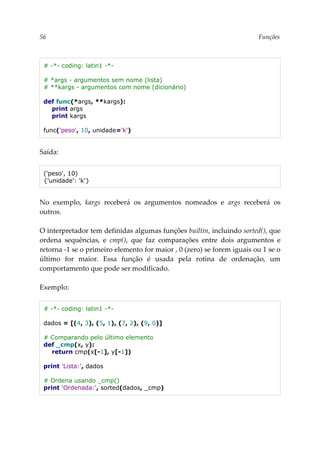 56 Funções
# -*- coding: latin1 -*-
# *args - argumentos sem nome (lista)
# **kargs - argumentos com nome (dicionário)
def func(*args, **kargs):
print args
print kargs
func('peso', 10, unidade='k')
Saída:
('peso', 10)
{'unidade': 'k'}
No exemplo, kargs receberá os argumentos nomeados e args receberá os
outros.
O interpretador tem definidas algumas funções builtin, incluindo sorted(), que
ordena sequências, e cmp(), que faz comparações entre dois argumentos e
retorna -1 se o primeiro elemento for maior , 0 (zero) se forem iguais ou 1 se o
último for maior. Essa função é usada pela rotina de ordenação, um
comportamento que pode ser modificado.
Exemplo:
# -*- coding: latin1 -*-
dados = [(4, 3), (5, 1), (7, 2), (9, 0)]
# Comparando pelo último elemento
def _cmp(x, y):
return cmp(x[-1], y[-1])
print 'Lista:', dados
# Ordena usando _cmp()
print 'Ordenada:', sorted(dados, _cmp)
 