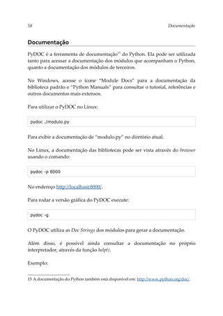 58 Documentação
Documentação
PyDOC é a ferramenta de documentação15
do Python. Ela pode ser utilizada
tanto para acessar a documentação dos módulos que acompanham o Python,
quanto a documentação dos módulos de terceiros.
No Windows, acesse o ícone “Module Docs” para a documentação da
biblioteca padrão e “Python Manuals” para consultar o tutorial, referências e
outros documentos mais extensos.
Para utilizar o PyDOC no Linux:
pydoc ./modulo.py
Para exibir a documentação de “modulo.py” no diretório atual.
No Linux, a documentação das bibliotecas pode ser vista através do browser
usando o comando:
pydoc -p 8000
No endereço http://localhost:8000/.
Para rodar a versão gráfica do PyDOC execute:
pydoc -g
O PyDOC utiliza as Doc Strings dos módulos para gerar a documentação.
Além disso, é possível ainda consultar a documentação no próprio
interpretador, através da função help().
Exemplo:
15 A documentação do Python também está disponível em: http://www.python.org/doc/.
 