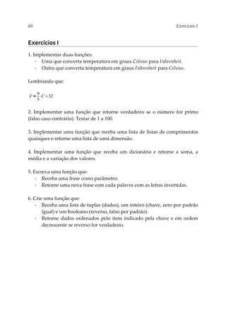 60 Exercícios I
Exercícios I
1. Implementar duas funções:
▪ Uma que converta temperatura em graus Celsius para Fahrenheit.
▪ Outra que converta temperatura em graus Fahrenheit para Celsius.
Lembrando que:
2. Implementar uma função que retorne verdadeiro se o número for primo
(falso caso contrário). Testar de 1 a 100.
3. Implementar uma função que receba uma lista de listas de comprimentos
quaisquer e retorne uma lista de uma dimensão.
4. Implementar uma função que receba um dicionário e retorne a soma, a
média e a variação dos valores.
5. Escreva uma função que:
▪ Receba uma frase como parâmetro.
▪ Retorne uma nova frase com cada palavra com as letras invertidas.
6. Crie uma função que:
▪ Receba uma lista de tuplas (dados), um inteiro (chave, zero por padrão
igual) e um booleano (reverso, falso por padrão).
▪ Retorne dados ordenados pelo item indicado pela chave e em ordem
decrescente se reverso for verdadeiro.
F=
9
5
⋅C32
 