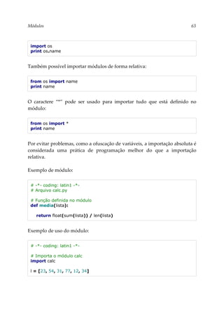 Módulos 63
import os
print os.name
Também possível importar módulos de forma relativa:
from os import name
print name
O caractere “*” pode ser usado para importar tudo que está definido no
módulo:
from os import *
print name
Por evitar problemas, como a ofuscação de variáveis, a importação absoluta é
considerada uma prática de programação melhor do que a importação
relativa.
Exemplo de módulo:
# -*- coding: latin1 -*-
# Arquivo calc.py
# Função definida no módulo
def media(lista):
return float(sum(lista)) / len(lista)
Exemplo de uso do módulo:
# -*- coding: latin1 -*-
# Importa o módulo calc
import calc
l = [23, 54, 31, 77, 12, 34]
 