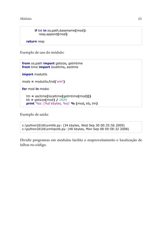 Módulos 65
if txt in os.path.basename(mod):
resp.append(mod)
return resp
Exemplo de uso do módulo:
from os.path import getsize, getmtime
from time import localtime, asctime
import modutils
mods = modutils.find('xml')
for mod in mods:
tm = asctime(localtime(getmtime(mod)))
kb = getsize(mod) / 1024
print '%s: (%d kbytes, %s)' % (mod, kb, tm)
Exemplo de saída:
c:python26libxmllib.py: (34 kbytes, Wed Sep 30 00:35:56 2009)
c:python26libxmlrpclib.py: (48 kbytes, Mon Sep 08 09:58:32 2008)
Dividir programas em módulos facilita o reaproveitamento e localização de
falhas no código.
 