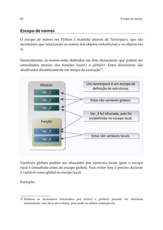 66 Escopo de nomes
Escopo de nomes
O escopo de nomes em Python é mantido através de Namespaces, que são
dicionários que relacionam os nomes dos objetos (referências) e os objetos em
si.
Normalmente, os nomes estão definidos em dois dicionários, que podem ser
consultados através das funções locals() e globals(). Estes dicionários são
atualizados dinamicamente em tempo de execução17
.
Variáveis globais podem ser ofuscadas por variáveis locais (pois o escopo
local é consultado antes do escopo global). Para evitar isso, é preciso declarar
a variável como global no escopo local.
Exemplo:
17 Embora os dicionários retornados por locals() e globals() possam ser alterados
diretamente, isso deve ser evitado, pois pode ter efeitos indesejáveis.
Módulo
Função
Var_1
Var_2
Var_3
Var_3
Var_4
Estas são variáveis globais.
Estas são variáveis locais.
Var_3 foi ofuscada, pois foi
(re)definida no escopo local.
Um namespace é um escopo de
definição de estruturas.
 
