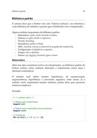 Biblioteca padrão 69
Biblioteca padrão
É comum dizer que o Python vem com “baterias inclusas”, em referência a
vasta biblioteca de módulos e pacotes que é distribuída com o interpretador.
Alguns módulos importantes da biblioteca padrão:
▪ Matemática: math, cmath, decimal e random.
▪ Sistema: os, glob, shutils e subprocess.
▪ Threads: threading.
▪ Persistência: pickle e cPickle.
▪ XML: xml.dom, xml.sax e elementTree (a partir da versão 2.5).
▪ Configuração: ConfigParser e optparse.
▪ Tempo: time e datetime.
▪ Outros: sys, logging, traceback, types e timeit.
Matemática
Além dos tipos numéricos builtins do interpretador, na biblioteca padrão do
Python existem vários módulos dedicados a implementar outros tipos e
operações matemáticas.
O módulo math define funções logarítmicas, de exponenciação,
trigonométricas, hiperbólicas e conversões angulares, entre outras. Já o
módulo cmath, implementa funções similares, porém feitas para processar
números complexos.
Exemplo:
# -*- coding: latin1 -*-
# Módulo para matemática
import math
# Módulo para matemática (de complexos)
import cmath
# Complexos
for cpx in [3j, 1.5 + 1j, -2 - 2j]:
 