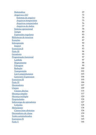 Matemática 69
Arquivos e I/O 72
Sistemas de arquivo 74
Arquivos temporários 75
Arquivos compactados 76
Arquivos de dados 77
Sistema operacional 78
Tempo 80
Expressões regulares 83
Bibliotecas de terceiros 85
Exceções 87
Introspecção 90
Inspect 91
Exercícios II 93
Parte III 94
Geradores 95
Programação funcional 97
Lambda 97
Mapeamento 98
Filtragem 99
Redução 100
Transposição 102
List Comprehension 103
Generator Expression 104
Exercícios III 105
Parte IV 106
Decoradores 107
Classes 109
Classes abertas 114
Herança simples 117
Herança múltipla 120
Propriedades 124
Sobrecarga de operadores 127
Coleções 128
Metaclasses 134
Classes base abstratas 136
Decoradores de classe 139
Testes automatizados 141
Exercícios IV 145
Parte V 146
 