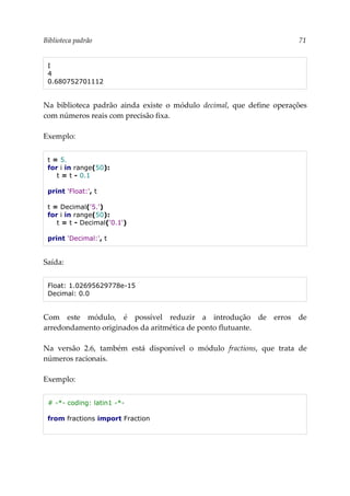 Biblioteca padrão 71
I
4
0.680752701112
Na biblioteca padrão ainda existe o módulo decimal, que define operações
com números reais com precisão fixa.
Exemplo:
t = 5.
for i in range(50):
t = t - 0.1
print 'Float:', t
t = Decimal('5.')
for i in range(50):
t = t - Decimal('0.1')
print 'Decimal:', t
Saída:
Float: 1.02695629778e-15
Decimal: 0.0
Com este módulo, é possível reduzir a introdução de erros de
arredondamento originados da aritmética de ponto flutuante.
Na versão 2.6, também está disponível o módulo fractions, que trata de
números racionais.
Exemplo:
# -*- coding: latin1 -*-
from fractions import Fraction
 
