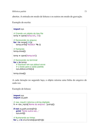 Biblioteca padrão 73
abertos. A entrada em modo de leitura e os outros em modo de gravação.
Exemplo de escrita:
import sys
# Criando um objeto do tipo file
temp = open('temp.txt', 'w')
# Escrevendo no arquivo
for i in range(100):
temp.write('%03dn' % i)
# Fechando
temp.close()
temp = open('temp.txt')
# Escrevendo no terminal
for x in temp:
# Escrever em sys.stdout envia
# o texto para a saída padrão
sys.stdout.write(x)
temp.close()
A cada iteração no segundo laço, o objeto retorna uma linha do arquivo de
cada vez.
Exemplo de leitura:
import sys
import os.path
# raw_input() retorna a string digitada
fn = raw_input('Nome do arquivo: ').strip()
if not os.path.exists(fn):
print 'Tente outra vez...'
sys.exit()
# Numerando as linhas
for i, s in enumerate(open(fn)):
 