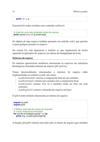 74 Biblioteca padrão
print i + 1, s,
É possível ler todas as linhas com o método readlines():
# Imprime uma lista contendo linhas do arquivo
print open('temp.txt').readlines()
Os objetos do tipo arquivo também possuem um método seek(), que permite
ir para qualquer posição no arquivo.
Na versão 2.6, está disponível o módulo io, que implementa de forma
separada as operações de arquivo e as rotinas de manipulação de texto.
Sistemas de arquivo
Os sistemas operacionais modernos armazenam os arquivos em estruturas
hierárquicas chamadas sistemas de arquivo (file systems).
Várias funcionalidades relacionadas a sistemas de arquivo estão
implementadas no módulo os.path, tais como:
▪ os.path.basename(): retorna o componente final de um caminho.
▪ os.path.dirname(): retorna um caminho sem o componente final.
▪ os.path.exists(): retorna True se o caminho existe ou False em caso
contrário.
▪ os.path.getsize(): retorna o tamanho do arquivo em bytes.
O glob é outro módulo relacionado ao sistema de arquivo:
import os.path
import glob
# Mostra uma lista de nomes de arquivos
# e seus respectivos tamanhos
for arq in sorted(glob.glob('*.py')):
print arq, os.path.getsize(arq)
A função glob.glob() retorna uma lista com os nomes de arquivo que atendem
 