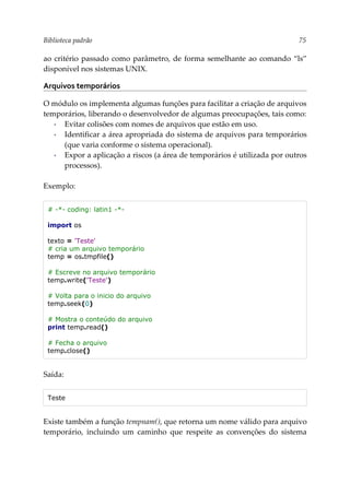 Biblioteca padrão 75
ao critério passado como parâmetro, de forma semelhante ao comando “ls”
disponível nos sistemas UNIX.
Arquivos temporários
O módulo os implementa algumas funções para facilitar a criação de arquivos
temporários, liberando o desenvolvedor de algumas preocupações, tais como:
▪ Evitar colisões com nomes de arquivos que estão em uso.
▪ Identificar a área apropriada do sistema de arquivos para temporários
(que varia conforme o sistema operacional).
▪ Expor a aplicação a riscos (a área de temporários é utilizada por outros
processos).
Exemplo:
# -*- coding: latin1 -*-
import os
texto = 'Teste'
# cria um arquivo temporário
temp = os.tmpfile()
# Escreve no arquivo temporário
temp.write('Teste')
# Volta para o inicio do arquivo
temp.seek(0)
# Mostra o conteúdo do arquivo
print temp.read()
# Fecha o arquivo
temp.close()
Saída:
Teste
Existe também a função tempnam(), que retorna um nome válido para arquivo
temporário, incluindo um caminho que respeite as convenções do sistema
 